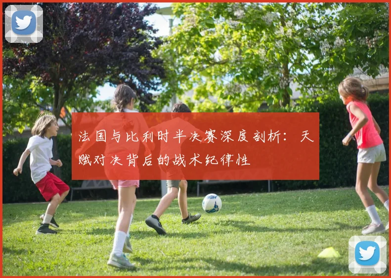 法国与比利时半决赛深度剖析:天赋对决背后的战术纪律性