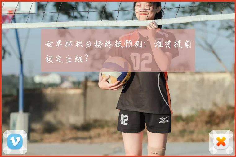 世界杯积分榜终极预测:谁将提前锁定出线?