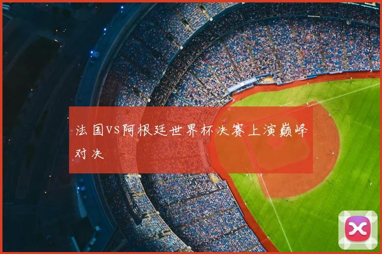 法国vs阿根廷世界杯决赛上演巅峰对决