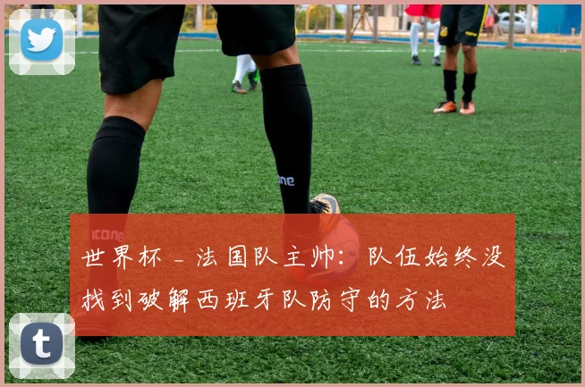 世界杯 _ 法国队主帅:队伍始终没找到破解西班牙队防守的方法