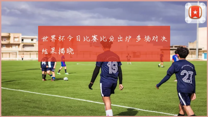 世界杯今日比赛比分出炉 多场对决结果揭晓