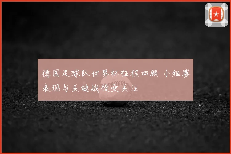 德国足球队世界杯征程回顾 小组赛表现与关键战役受关注