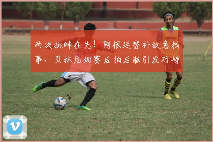 两次挑衅在先!阿根廷替补故意找事,贝林厄姆赛后拍后脑引发对峙