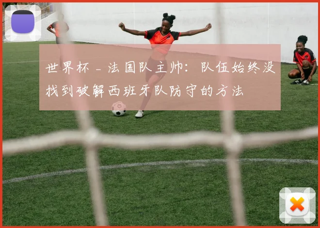 世界杯 _ 法国队主帅:队伍始终没找到破解西班牙队防守的方法