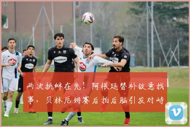 两次挑衅在先!阿根廷替补故意找事,贝林厄姆赛后拍后脑引发对峙