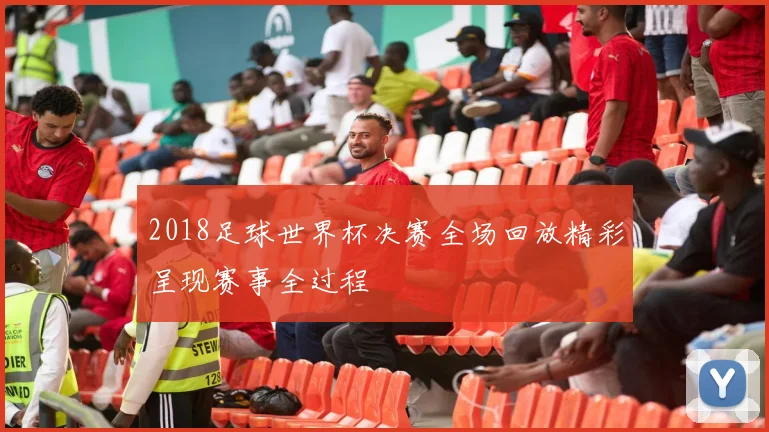 2018足球世界杯决赛全场回放精彩呈现赛事全过程