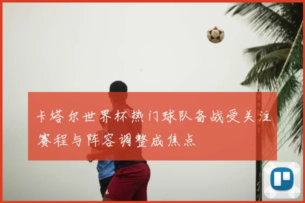 卡塔尔世界杯热门球队备战受关注 赛程与阵容调整成焦点