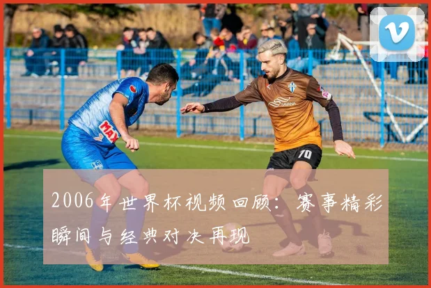 2006年世界杯视频回顾:赛事精彩瞬间与经典对决再现