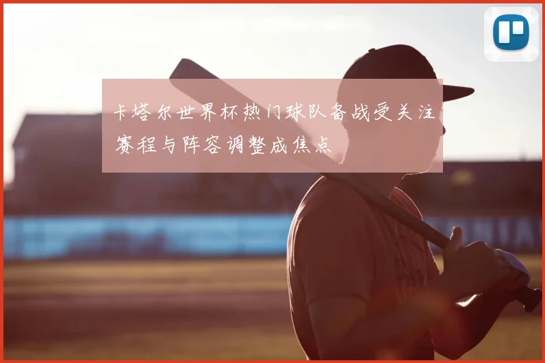 卡塔尔世界杯热门球队备战受关注 赛程与阵容调整成焦点