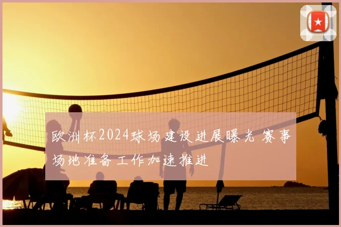 欧洲杯2024球场建设进展曝光 赛事场地准备工作加速推进