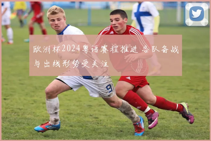 欧洲杯2024粤语赛程推进 各队备战与出线形势受关注