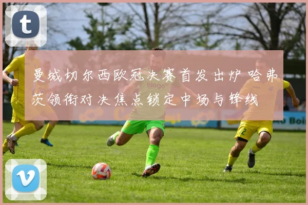 曼城切尔西欧冠决赛首发出炉 哈弗茨领衔对决焦点锁定中场与锋线
